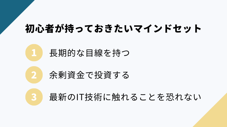 ビットコイン初心者が持っておきたいマインドセットは、①長期的な目線を持つ・②余剰資金で投資をする・③最新のIT技術に触れることを恐れない の３点です。